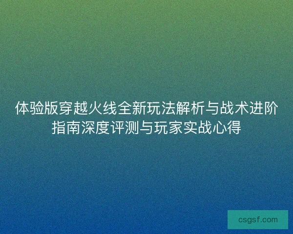 体验版穿越火线全新玩法解析与战术进阶指南深度评测与玩家实战心得