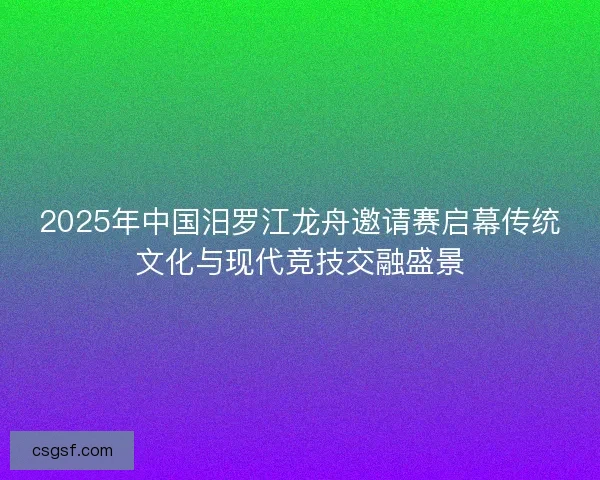 2025年中国汨罗江龙舟邀请赛启幕传统文化与现代竞技交融盛景
