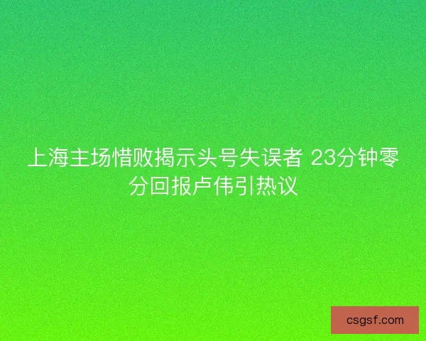 上海主场惜败揭示头号失误者 23分钟零分回报卢伟引热议