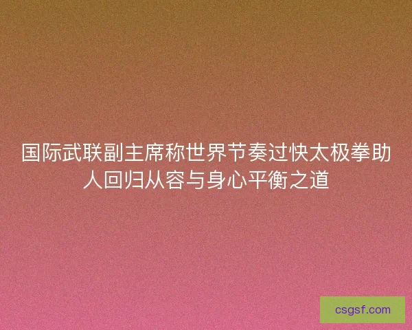 国际武联副主席称世界节奏过快太极拳助人回归从容与身心平衡之道